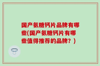 国产氨糖钙片品牌有哪些(国产氨糖钙片有哪些值得推荐的品牌？)