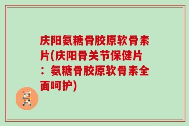 庆阳氨糖骨胶原软骨素片(庆阳骨关节保健片：氨糖骨胶原软骨素全面呵护)