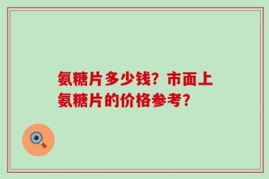 氨糖片多少钱？市面上氨糖片的价格参考？