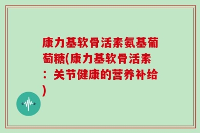 康力基软骨活素氨基葡萄糖(康力基软骨活素：关节健康的营养补给)