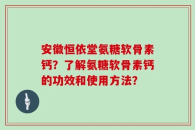 安徽恒依堂氨糖软骨素钙？了解氨糖软骨素钙的功效和使用方法？