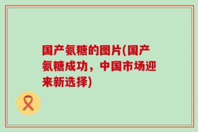 国产氨糖的图片(国产氨糖成功，中国市场迎来新选择)