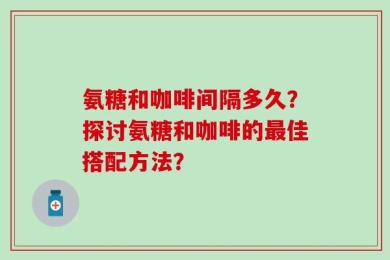 氨糖和咖啡间隔多久？探讨氨糖和咖啡的最佳搭配方法？