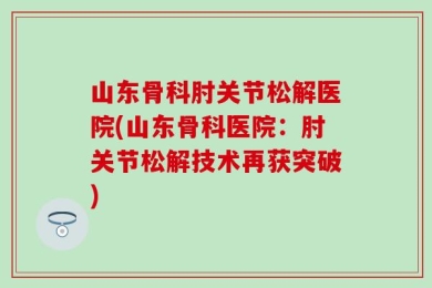 山东骨科肘关节松解医院(山东骨科医院：肘关节松解技术再获突破)