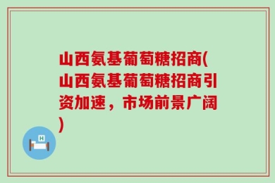 山西氨基葡萄糖招商(山西氨基葡萄糖招商引资加速，市场前景广阔)