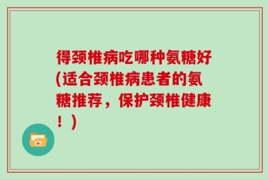 得颈椎病吃哪种氨糖好(适合颈椎病患者的氨糖推荐，保护颈椎健康！)
