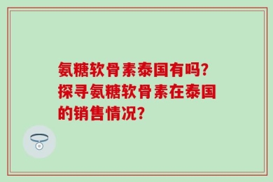 氨糖软骨素泰国有吗？探寻氨糖软骨素在泰国的销售情况？