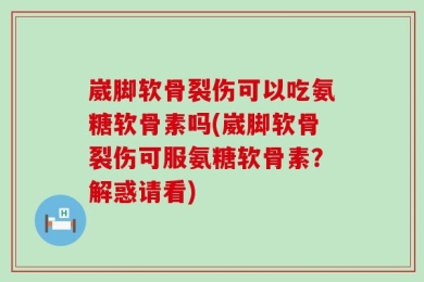 崴脚软骨裂伤可以吃氨糖软骨素吗(崴脚软骨裂伤可服氨糖软骨素？解惑请看)