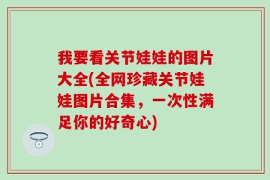 我要看关节娃娃的图片大全(全网珍藏关节娃娃图片合集，一次性满足你的好奇心)