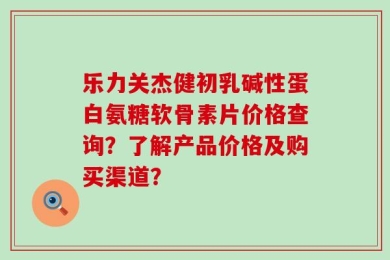 乐力关杰健初乳碱性蛋白氨糖软骨素片价格查询？了解产品价格及购买渠道？