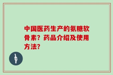 中国医药生产的氨糖软骨素？药品介绍及使用方法？
