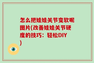 怎么把娃娃关节变软呢图片(改善娃娃关节硬度的技巧：轻松DIY)