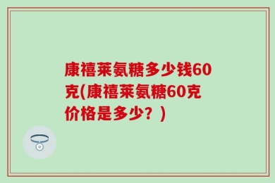 康禧莱氨糖多少钱60克(康禧莱氨糖60克价格是多少？)