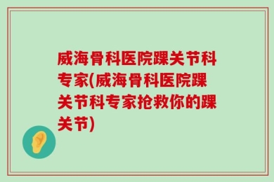 威海骨科医院踝关节科专家(威海骨科医院踝关节科专家抢救你的踝关节)