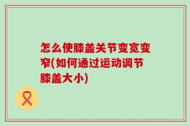 怎么使膝盖关节变宽变窄(如何通过运动调节膝盖大小)