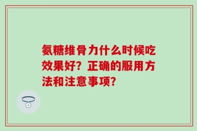 氨糖维骨力什么时候吃效果好？正确的服用方法和注意事项？