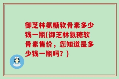 御芝林氨糖软骨素多少钱一瓶(御芝林氨糖软骨素售价，您知道是多少钱一瓶吗？)