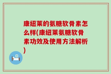 康纽莱的氨糖软骨素怎么样(康纽莱氨糖软骨素功效及使用方法解析)