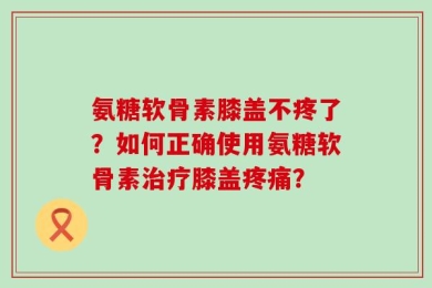 氨糖软骨素膝盖不疼了？如何正确使用氨糖软骨素治疗膝盖疼痛？