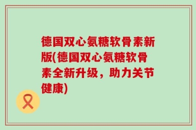 德国双心氨糖软骨素新版(德国双心氨糖软骨素全新升级，助力关节健康)