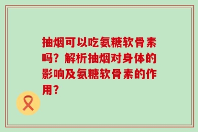 抽烟可以吃氨糖软骨素吗？解析抽烟对身体的影响及氨糖软骨素的作用？