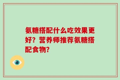 氨糖搭配什么吃效果更好？营养师推荐氨糖搭配食物？