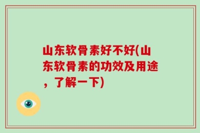 山东软骨素好不好(山东软骨素的功效及用途，了解一下)