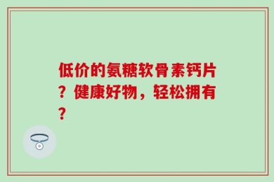 低价的氨糖软骨素钙片？健康好物，轻松拥有？