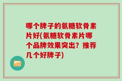哪个牌子的氨糖软骨素片好(氨糖软骨素片哪个品牌效果突出？推荐几个好牌子)