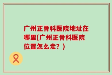 广州正骨科医院地址在哪里(广州正骨科医院位置怎么走？)