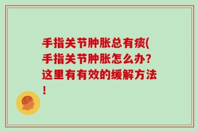手指关节肿胀总有痰(手指关节肿胀怎么办？这里有有效的缓解方法！