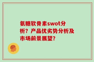 氨糖软骨素swot分析？产品优劣势分析及市场前景展望？