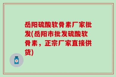岳阳硫酸软骨素厂家批发(岳阳市批发硫酸软骨素，正宗厂家直接供货)