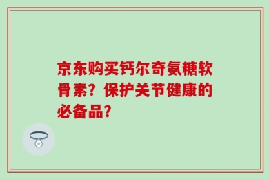京东购买钙尔奇氨糖软骨素？保护关节健康的必备品？