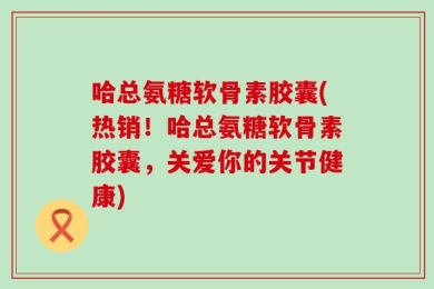 哈总氨糖软骨素胶囊(热销！哈总氨糖软骨素胶囊，关爱你的关节健康)