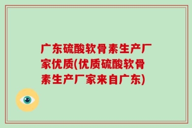 广东硫酸软骨素生产厂家优质(优质硫酸软骨素生产厂家来自广东)