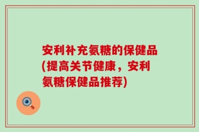 安利补充氨糖的保健品(提高关节健康，安利氨糖保健品推荐)