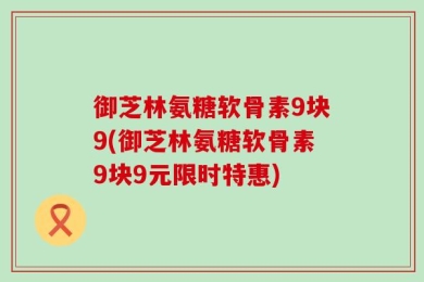 御芝林氨糖软骨素9块9(御芝林氨糖软骨素9块9元限时特惠)