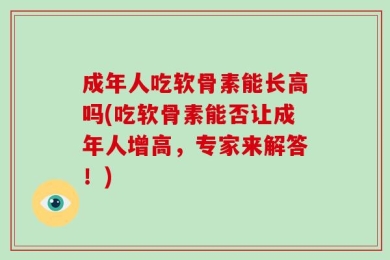 成年人吃软骨素能长高吗(吃软骨素能否让成年人增高，专家来解答！)
