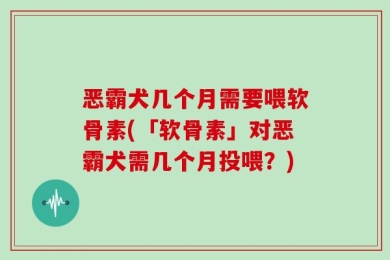恶霸犬几个月需要喂软骨素(「软骨素」对恶霸犬需几个月投喂？)