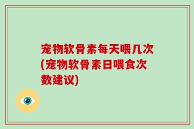 宠物软骨素每天喂几次(宠物软骨素日喂食次数建议)
