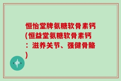 恒怡堂牌氨糖软骨素钙(恒益堂氨糖软骨素钙：滋养关节、强健骨骼)