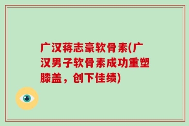 广汉蒋志豪软骨素(广汉男子软骨素成功重塑膝盖，创下佳绩)