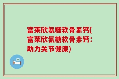 富莱欣氨糖软骨素钙(富莱欣氨糖软骨素钙：助力关节健康)