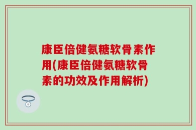 康臣倍健氨糖软骨素作用(康臣倍健氨糖软骨素的功效及作用解析)