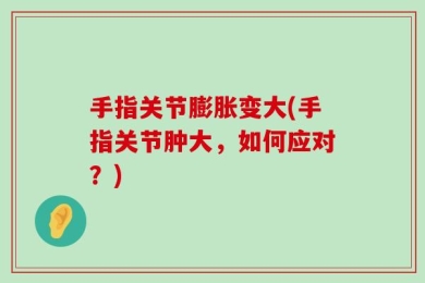 手指关节膨胀变大(手指关节肿大，如何应对？)