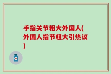 手指关节粗大外国人(外国人指节粗大引热议)