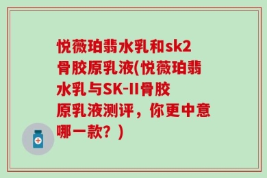 悦薇珀翡水乳和sk2骨胶原乳液(悦薇珀翡水乳与SK-II骨胶原乳液测评，你更中意哪一款？)