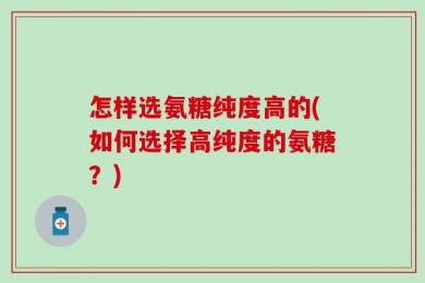 怎样选氨糖纯度高的(如何选择高纯度的氨糖？)