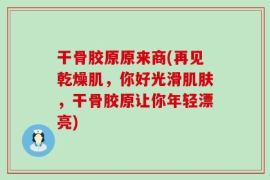 干骨胶原原来商(再见乾燥肌，你好光滑肌肤，干骨胶原让你年轻漂亮)